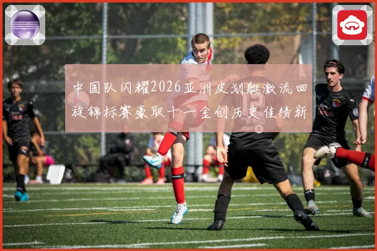 中国队闪耀2026亚洲皮划艇激流回旋锦标赛豪取十一金创历史佳绩新