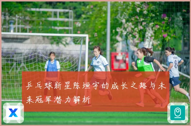 乒乓球新星陈垣宇的成长之路与未来冠军潜力解析