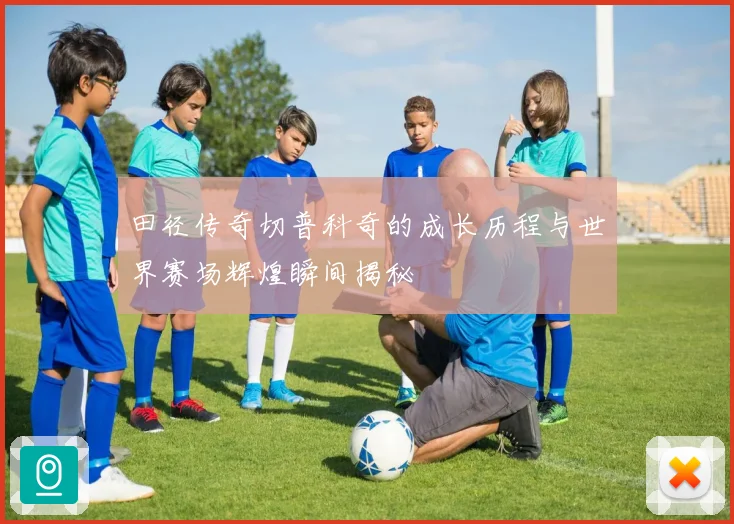 田径传奇切普科奇的成长历程与世界赛场辉煌瞬间揭秘
