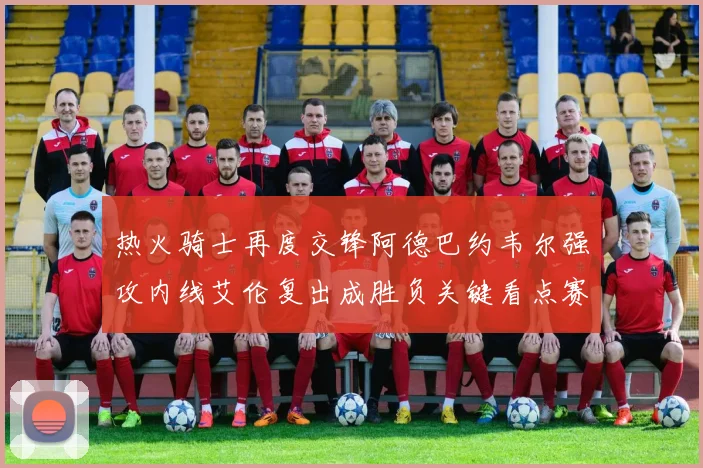 热火骑士再度交锋阿德巴约韦尔强攻内线艾伦复出成胜负关键看点赛场复盘