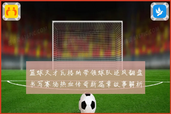 篮球天才瓦格纳带领球队逆风翻盘书写赛场热血传奇新篇章故事解析