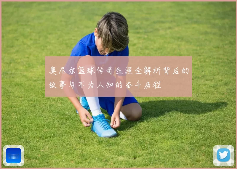 奥尼尔篮球传奇生涯全解析背后的故事与不为人知的奋斗历程
