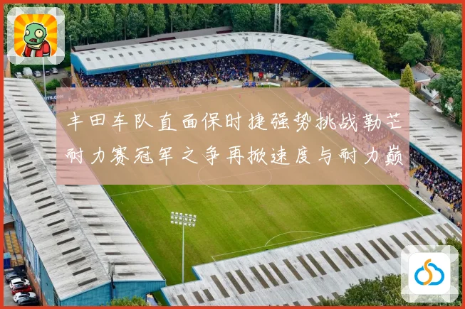 丰田车队直面保时捷强势挑战勒芒耐力赛冠军之争再掀速度与耐力巅峰对决