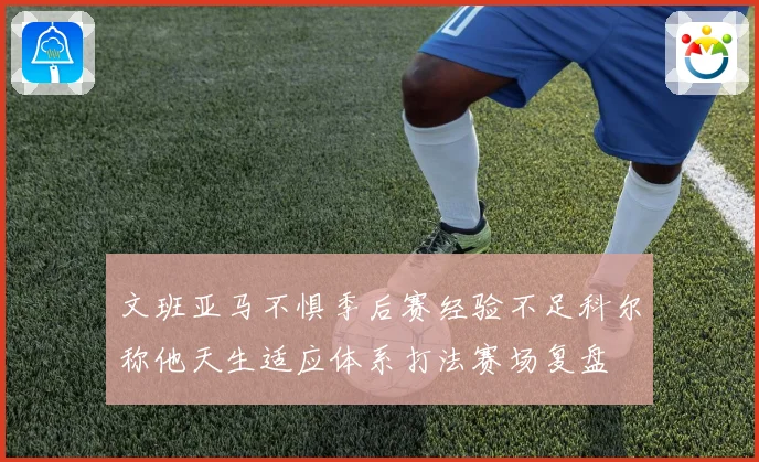 文班亚马不惧季后赛经验不足科尔称他天生适应体系打法赛场复盘