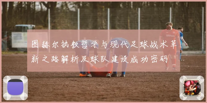 图赫尔执教哲学与现代足球战术革新之路解析及球队建设成功密码