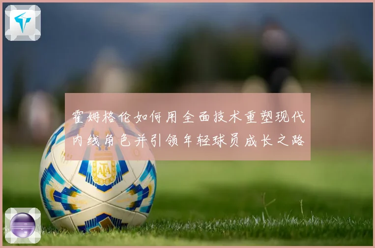 霍姆格伦如何用全面技术重塑现代内线角色并引领年轻球员成长之路