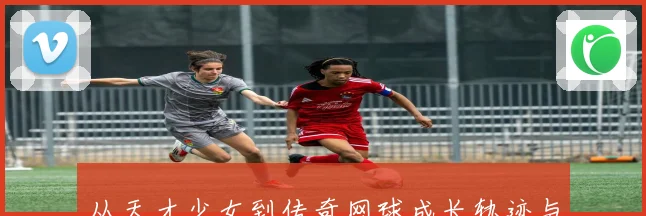 从天才少女到传奇网球成长轨迹与未来前景解析