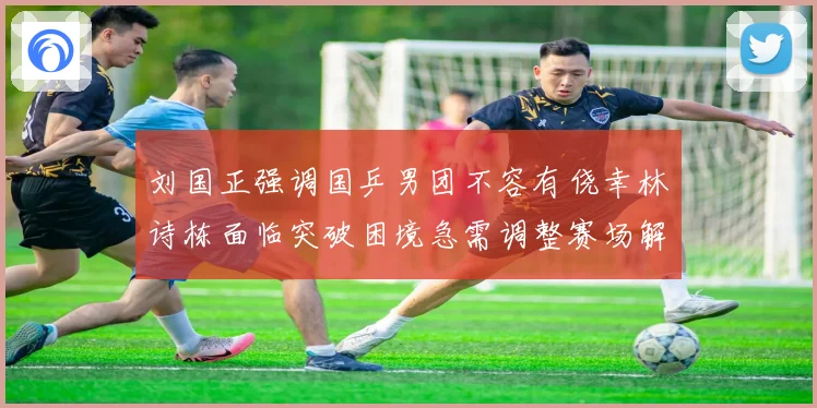 刘国正强调国乒男团不容有侥幸林诗栋面临突破困境急需调整赛场解读