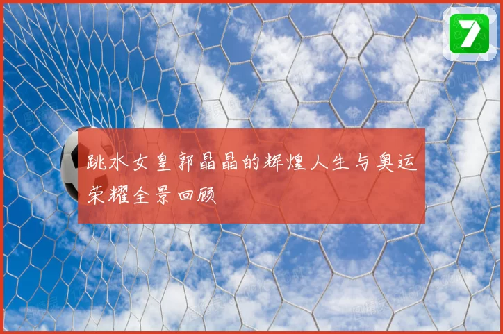 跳水女皇郭晶晶的辉煌人生与奥运荣耀全景回顾