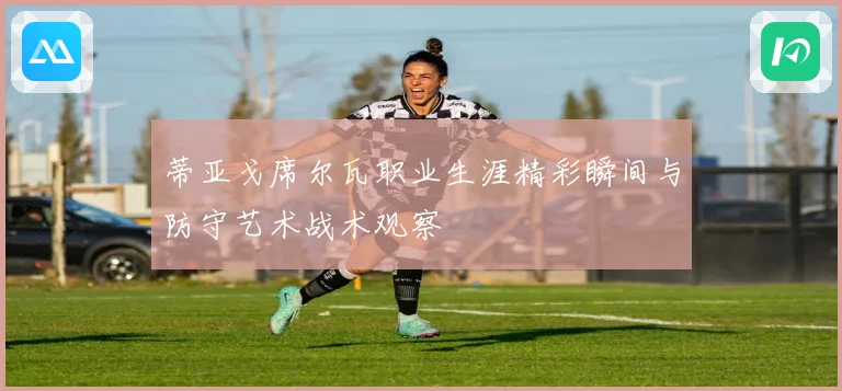 蒂亚戈席尔瓦职业生涯精彩瞬间与防守艺术战术观察