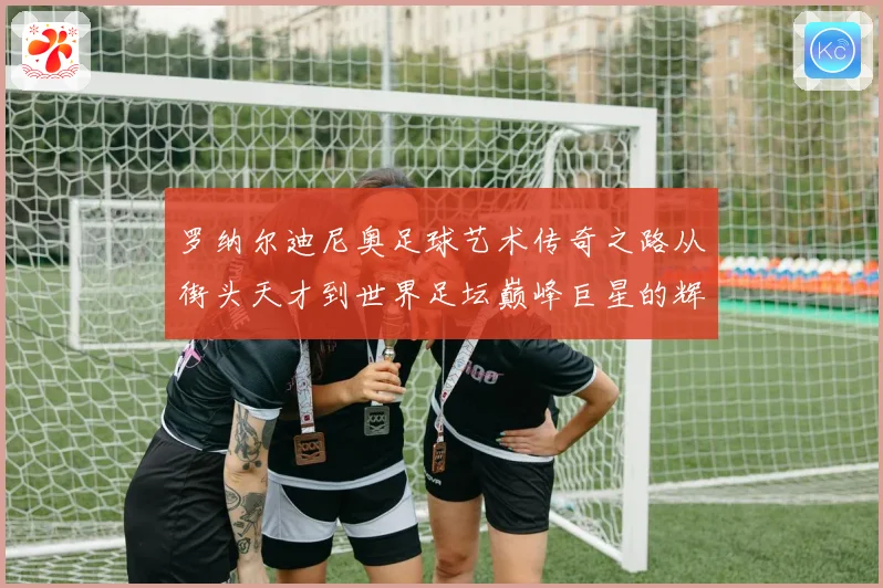 罗纳尔迪尼奥足球艺术传奇之路从街头天才到世界足坛巅峰巨星的辉煌篇章