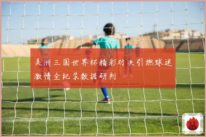 美洲三国世界杯精彩对决引燃球迷激情全纪录数据研判