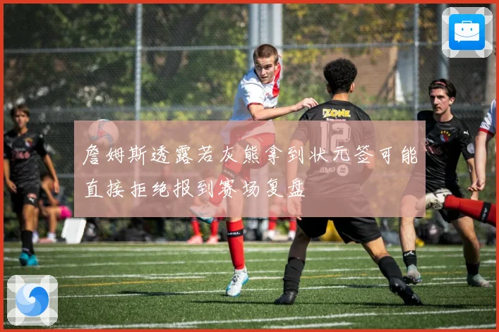詹姆斯透露若灰熊拿到状元签可能直接拒绝报到赛场复盘