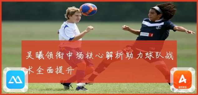 吴曦领衔中场核心解析助力球队战术全面提升