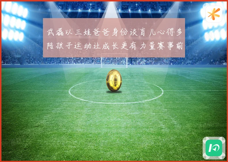 武磊以三娃爸爸身份谈育儿心得多陪孩子运动让成长更有力量赛事前瞻