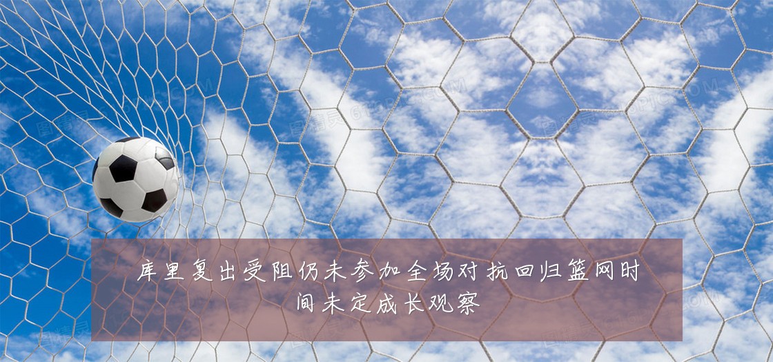 库里复出受阻仍未参加全场对抗回归篮网时间未定成长观察