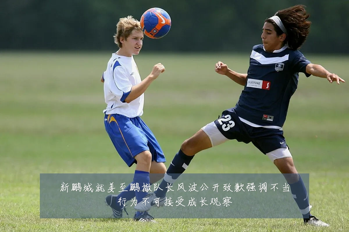 新鹏城就姜至鹏撤队长风波公开致歉强调不当行为不可接受成长观察