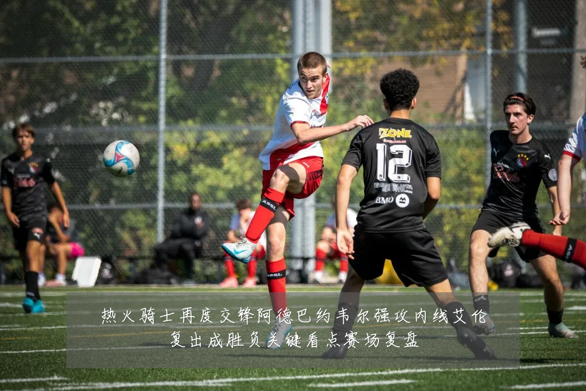 热火骑士再度交锋阿德巴约韦尔强攻内线艾伦复出成胜负关键看点赛场复盘